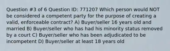 Question #3 of 6 Question ID: 771207 Which person would NOT be considered a competent party for the purpose of creating a valid, enforceable contract? A) Buyer/seller 16 years old and married B) Buyer/seller who has had his minority status removed by a court C) Buyer/seller who has been adjudicated to be incompetent D) Buyer/seller at least 18 years old