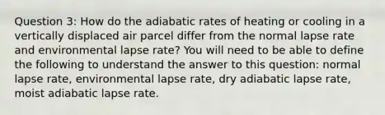 Question 3: How do the adiabatic rates of heating or cooling in a vertically displaced air parcel differ from the normal lapse rate and environmental lapse rate? You will need to be able to define the following to understand the answer to this question: normal lapse rate, environmental lapse rate, dry adiabatic lapse rate, moist adiabatic lapse rate.