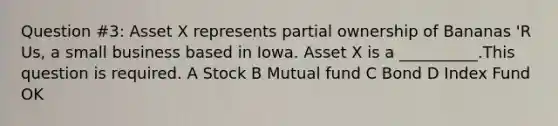 Question #3: Asset X represents partial ownership of Bananas 'R Us, a small business based in Iowa. Asset X is a __________.This question is required. A Stock B Mutual fund C Bond D Index Fund OK