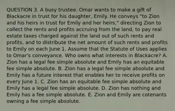 QUESTION 3. A busy trustee. Omar wants to make a gift of Blackacre in trust for his daughter, Emily. He conveys "to Zion and his heirs in trust for Emily and her heirs," directing Zion to collect the rents and profits accruing from the land, to pay real estate taxes charged against the land out of such rents and profits, and to distribute the net amount of such rents and profits to Emily on each June 1. Assume that the Statute of Uses applies to Omar's conveyance. Who owns what interests in Blackacre? A. Zion has a legal fee simple absolute and Emily has an equitable fee simple absolute. B. Zion has a legal fee simple absolute and Emily has a future interest that enables her to receive profits on every June 1. C. Zion has an equitable fee simple absolute and Emily has a legal fee simple absolute. D. Zion has nothing and Emily has a fee simple absolute. E. Zion and Emily are cotenants owning a fee simple absolute.