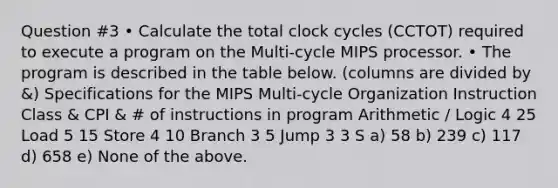 Question #3 • Calculate the total clock cycles (CCTOT) required to execute a program on the Multi-cycle MIPS processor. • The program is described in the table below. (columns are divided by &) Specifications for the MIPS Multi-cycle Organization Instruction Class & CPI & # of instructions in program Arithmetic / Logic 4 25 Load 5 15 Store 4 10 Branch 3 5 Jump 3 3 S a) 58 b) 239 c) 117 d) 658 e) None of the above.