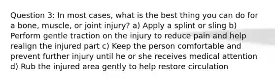 Question 3: In most cases, what is the best thing you can do for a bone, muscle, or joint injury? a) Apply a splint or sling b) Perform gentle traction on the injury to reduce pain and help realign the injured part c) Keep the person comfortable and prevent further injury until he or she receives medical attention d) Rub the injured area gently to help restore circulation