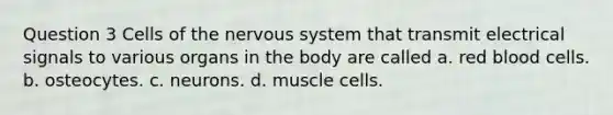 Question 3 Cells of the nervous system that transmit electrical signals to various organs in the body are called a. red blood cells. b. osteocytes. c. neurons. d. muscle cells.