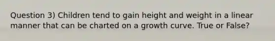 Question 3) Children tend to gain height and weight in a linear manner that can be charted on a growth curve. True or False?