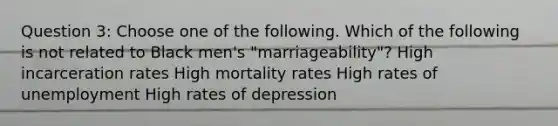 Question 3: Choose one of the following. Which of the following is not related to Black men's "marriageability"? High incarceration rates High mortality rates High rates of unemployment High rates of depression