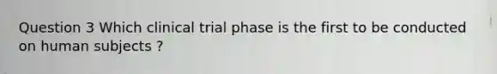 Question 3 Which clinical trial phase is the first to be conducted on human subjects ?