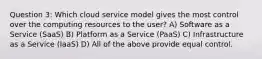 Question 3: Which cloud service model gives the most control over the computing resources to the user? A) Software as a Service (SaaS) B) Platform as a Service (PaaS) C) Infrastructure as a Service (IaaS) D) All of the above provide equal control.