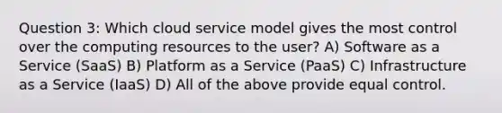 Question 3: Which cloud service model gives the most control over the computing resources to the user? A) Software as a Service (SaaS) B) Platform as a Service (PaaS) C) Infrastructure as a Service (IaaS) D) All of the above provide equal control.