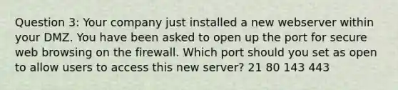 Question 3: Your company just installed a new webserver within your DMZ. You have been asked to open up the port for secure web browsing on the firewall. Which port should you set as open to allow users to access this new server? 21 80 143 443