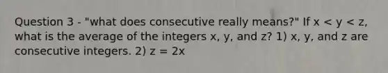 Question 3 - "what does consecutive really means?" If x < y < z, what is the average of the integers x, y, and z? 1) x, y, and z are consecutive integers. 2) z = 2x