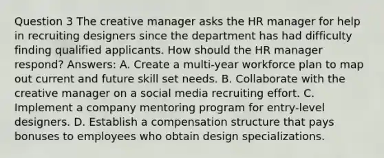 Question 3 The creative manager asks the HR manager for help in recruiting designers since the department has had difficulty finding qualified applicants. How should the HR manager respond? Answers: A. Create a multi-year workforce plan to map out current and future skill set needs. B. Collaborate with the creative manager on a social media recruiting effort. C. Implement a company mentoring program for entry-level designers. D. Establish a compensation structure that pays bonuses to employees who obtain design specializations.