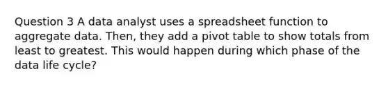 Question 3 A data analyst uses a spreadsheet function to aggregate data. Then, they add a pivot table to show totals from least to greatest. This would happen during which phase of the data life cycle?