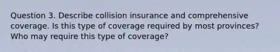 Question 3. Describe collision insurance and comprehensive coverage. Is this type of coverage required by most provinces? Who may require this type of coverage?