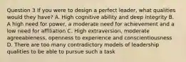 Question 3 If you were to design a perfect leader, what qualities would they have? A. High cognitive ability and deep integrity B. A high need for power, a moderate need for achievement and a low need for affiliation C. High extraversion, moderate agreeableness, openness to experience and conscientiousness D. There are too many contradictory models of leadership qualities to be able to pursue such a task