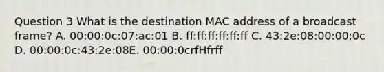 Question 3 What is the destination MAC address of a broadcast frame? A. 00:00:0c:07:ac:01 B. ff:ff:ff:ff:ff:ff C. 43:2e:08:00:00:0c D. 00:00:0c:43:2e:08E. 00:00:0crfHfrff