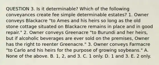 QUESTION 3. Is it determinable? Which of the following conveyances create fee simple determinable estates? 1. Owner conveys Blackacre "to Ames and his heirs so long as the old stone cottage situated on Blackacre remains in place and in good repair." 2. Owner conveys Greenacre "to Burundi and her heirs, but if alcoholic beverages are ever sold on the premises, Owner has the right to reenter Greenacre." 3. Owner conveys Farmacre "to Carlo and his heirs for the purpose of growing soybeans." A. None of the above. B. 1, 2, and 3. C. 1 only. D. 1 and 3. E. 2 only.