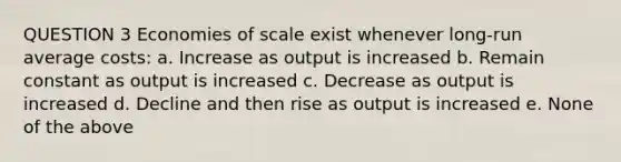 QUESTION 3 Economies of scale exist whenever long-run average costs: a. Increase as output is increased b. Remain constant as output is increased c. Decrease as output is increased d. Decline and then rise as output is increased e. None of the above