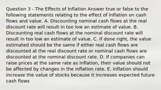 Question 3 - The Effects of Inflation Answer true or false to the following statements relating to the effect of inflation on cash flows and value. A. Discounting nominal cash flows at the real discount rate will result in too low an estimate of value. B. Discounting real cash flows at the nominal discount rate will result in too low an estimate of value. C. If done right, the value estimated should be the same if either real cash flows are discounted at the real discount rate or nominal cash flows are discounted at the nominal discount rate. D. If companies can raise prices at the same rate as inflation, their value should not be affected by changes in the inflation rate. E. Inflation should increase the value of stocks because it increases expected future cash flows