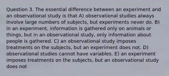 Question 3. The essential difference between an experiment and an observational study is that A) observational studies always involve large numbers of subjects, but experiments never do. B) in an experiment, information is gathered only on animals or things, but in an observational study, only information about people is gathered. C) an observational study imposes treatments on the subjects, but an experiment does not. D) observational studies cannot have variables. E) an experiment imposes treatments on the subjects, but an observational study does not