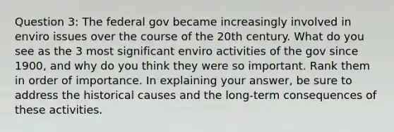 Question 3: The federal gov became increasingly involved in enviro issues over the course of the 20th century. What do you see as the 3 most significant enviro activities of the gov since 1900, and why do you think they were so important. Rank them in order of importance. In explaining your answer, be sure to address the historical causes and the long-term consequences of these activities.