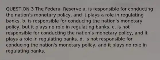 QUESTION 3 The Federal Reserve a. is responsible for conducting the nation's monetary policy, and it plays a role in regulating banks. b. is responsible for conducing the nation's monetary policy, but it plays no role in regulating banks. c. is not responsible for conducting the nation's monetary policy, and it plays a role in regulating banks. d. is not responsible for conducing the nation's monetary policy, and it plays no role in regulating banks.