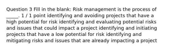 Question 3 Fill in the blank: Risk management is the process of _____. 1 / 1 point identifying and avoiding projects that have a high potential for risk identifying and evaluating potential risks and issues that could impact a project identifying and initiating projects that have a low potential for risk identifying and mitigating risks and issues that are already impacting a project