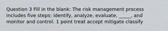 Question 3 Fill in the blank: The risk management process includes five steps: identify, analyze, evaluate, _____, and monitor and control. 1 point treat accept mitigate classify