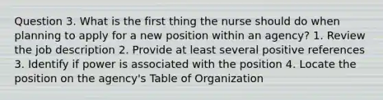 Question 3. What is the first thing the nurse should do when planning to apply for a new position within an agency? 1. Review the job description 2. Provide at least several positive references 3. Identify if power is associated with the position 4. Locate the position on the agency's Table of Organization