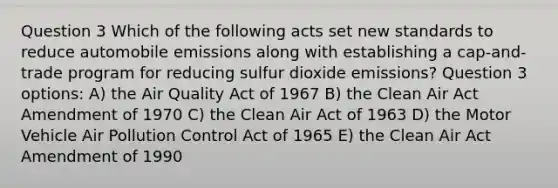 Question 3 Which of the following acts set new standards to reduce automobile emissions along with establishing a cap-and-trade program for reducing sulfur dioxide emissions? Question 3 options: A) the Air Quality Act of 1967 B) the Clean Air Act Amendment of 1970 C) the Clean Air Act of 1963 D) the Motor Vehicle Air Pollution Control Act of 1965 E) the Clean Air Act Amendment of 1990