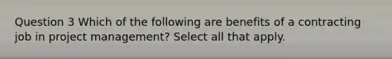 Question 3 Which of the following are benefits of a contracting job in project management? Select all that apply.