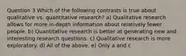 Question 3 Which of the following contrasts is true about qualitative vs. quantitative research? a) Qualitative research allows for more in-depth information about relatively fewer people. b) Quantitative research is better at generating new and interesting research questions. c) Qualitative research is more exploratory. d) All of the above. e) Only a and c