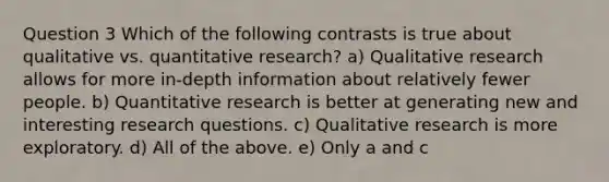 Question 3 Which of the following contrasts is true about qualitative vs. quantitative research? a) Qualitative research allows for more in-depth information about relatively fewer people. b) Quantitative research is better at generating new and interesting research questions. c) Qualitative research is more exploratory. d) All of the above. e) Only a and c