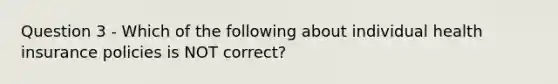 Question 3 - Which of the following about individual health insurance policies is NOT correct?