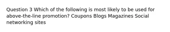 Question 3 Which of the following is most likely to be used for above-the-line promotion? Coupons Blogs Magazines Social networking sites