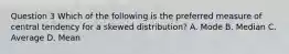 Question 3 Which of the following is the preferred measure of central tendency for a skewed distribution? A. Mode B. Median C. Average D. Mean