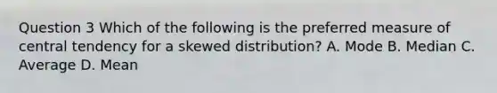 Question 3 Which of the following is the preferred measure of central tendency for a skewed distribution? A. Mode B. Median C. Average D. Mean