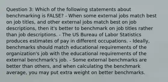 Question 3: Which of the following statements about benchmarking is FALSE? - When some external jobs match best on job titles, and other external jobs match best on job descriptions, then it's better to benchmark on job titles rather than job descriptions. - The US Bureau of Labor Statistics produces estimates of pay in different occupations. - Ideally, benchmarks should match educational requirements of the organization's job with the educational requirements of the external benchmark's job. - Some external benchmarks are better than others, and when calculating the benchmark average, you may put extra weight on better benchmarks.