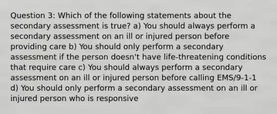 Question 3: Which of the following statements about the secondary assessment is true? a) You should always perform a secondary assessment on an ill or injured person before providing care b) You should only perform a secondary assessment if the person doesn't have life-threatening conditions that require care c) You should always perform a secondary assessment on an ill or injured person before calling EMS/9-1-1 d) You should only perform a secondary assessment on an ill or injured person who is responsive