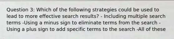 Question 3: Which of the following strategies could be used to lead to more effective search results? - Including multiple search terms -Using a minus sign to eliminate terms from the search -Using a plus sign to add specific terms to the search -All of these