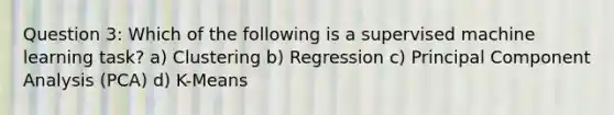 Question 3: Which of the following is a supervised machine learning task? a) Clustering b) Regression c) Principal Component Analysis (PCA) d) K-Means