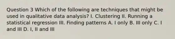 Question 3 Which of the following are techniques that might be used in qualitative data analysis? I. Clustering II. Running a statistical regression III. Finding patterns A. I only B. III only C. I and III D. I, II and III