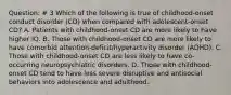 Question: # 3 Which of the following is true of childhood-onset conduct disorder (CD) when compared with adolescent-onset CD? A. Patients with childhood-onset CD are more likely to have higher IQ. B. Those with childhood-onset CD are more likely to have comorbid attention-deficit/hyperactivity disorder (ADHD). C. Those with childhood-onset CD are less likely to have co-occurring neuropsychiatric disorders. D. Those with childhood-onset CD tend to have less severe disruptive and antisocial behaviors into adolescence and adulthood.