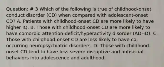 Question: # 3 Which of the following is true of childhood-onset conduct disorder (CD) when compared with adolescent-onset CD? A. Patients with childhood-onset CD are more likely to have higher IQ. B. Those with childhood-onset CD are more likely to have comorbid attention-deficit/hyperactivity disorder (ADHD). C. Those with childhood-onset CD are less likely to have co-occurring neuropsychiatric disorders. D. Those with childhood-onset CD tend to have less severe disruptive and antisocial behaviors into adolescence and adulthood.