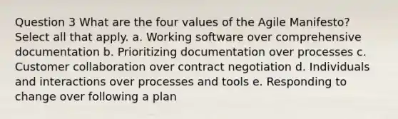 Question 3 What are the four values of the Agile Manifesto? Select all that apply. a. Working software over comprehensive documentation b. Prioritizing documentation over processes c. Customer collaboration over contract negotiation d. Individuals and interactions over processes and tools e. Responding to change over following a plan