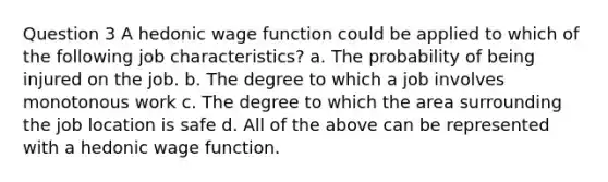 Question 3 A hedonic wage function could be applied to which of the following job characteristics? a. The probability of being injured on the job. b. The degree to which a job involves monotonous work c. The degree to which the area surrounding the job location is safe d. All of the above can be represented with a hedonic wage function.