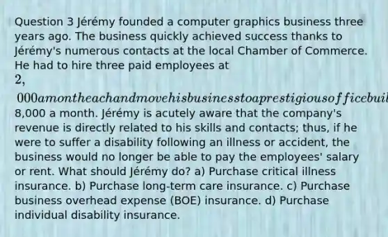 Question 3 Jérémy founded a computer graphics business three years ago. The business quickly achieved success thanks to Jérémy's numerous contacts at the local Chamber of Commerce. He had to hire three paid employees at 2,000 a month each and move his business to a prestigious office building where rent and maintenance cost8,000 a month. Jérémy is acutely aware that the company's revenue is directly related to his skills and contacts; thus, if he were to suffer a disability following an illness or accident, the business would no longer be able to pay the employees' salary or rent. What should Jérémy do? a) Purchase critical illness insurance. b) Purchase long-term care insurance. c) Purchase business overhead expense (BOE) insurance. d) Purchase individual disability insurance.