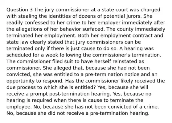 Question 3 The jury commissioner at a state court was charged with stealing the identities of dozens of potential jurors. She readily confessed to her crime to her employer immediately after the allegations of her behavior surfaced. The county immediately terminated her employment. Both her employment contract and state law clearly stated that jury commissioners can be terminated only if there is just cause to do so. A hearing was scheduled for a week following the commissioner's termination. The commissioner filed suit to have herself reinstated as commissioner. She alleged that, because she had not been convicted, she was entitled to a pre-termination notice and an opportunity to respond. Has the commissioner likely received the due process to which she is entitled? Yes, because she will receive a prompt post-termination hearing. Yes, because no hearing is required when there is cause to terminate the employee. No, because she has not been convicted of a crime. No, because she did not receive a pre-termination hearing.