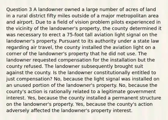 Question 3 A landowner owned a large number of acres of land in a rural district fifty miles outside of a major metropolitan area and airport. Due to a field of vision problem pilots experienced in the vicinity of the landowner's property, the county determined it was necessary to erect a 75-foot tall aviation light signal on the landowner's property. Pursuant to its authority under a state law regarding air travel, the county installed the aviation light on a corner of the landowner's property that he did not use. The landowner requested compensation for the installation but the county refused. The landowner subsequently brought suit against the county. Is the landowner constitutionally entitled to just compensation? No, because the light signal was installed on an unused portion of the landowner's property. No, because the county's action is rationally related to a legitimate government interest. Yes, because the county installed a permanent structure on the landowner's property. Yes, because the county's action adversely affected the landowner's property interest.