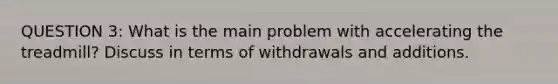 QUESTION 3: What is the main problem with accelerating the treadmill? Discuss in terms of withdrawals and additions.