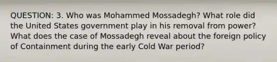 QUESTION: 3. Who was Mohammed Mossadegh? What role did the United States government play in his removal from power? What does the case of Mossadegh reveal about the foreign policy of Containment during the early Cold War period?